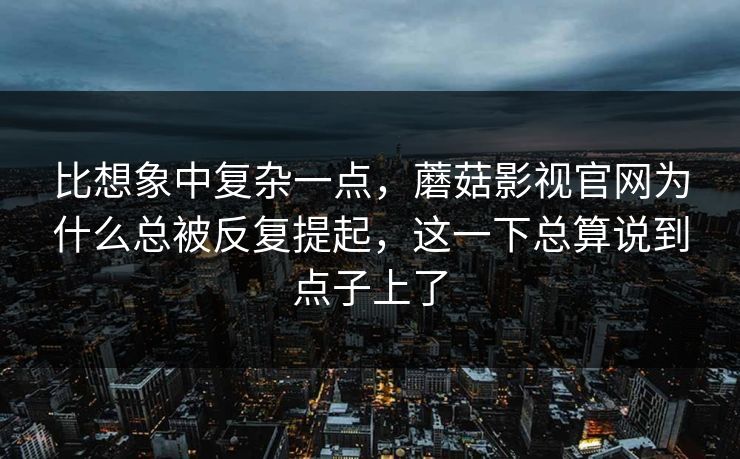 比想象中复杂一点，蘑菇影视官网为什么总被反复提起，这一下总算说到点子上了