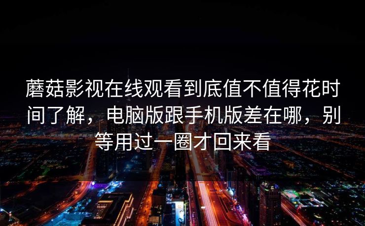 蘑菇影视在线观看到底值不值得花时间了解，电脑版跟手机版差在哪，别等用过一圈才回来看