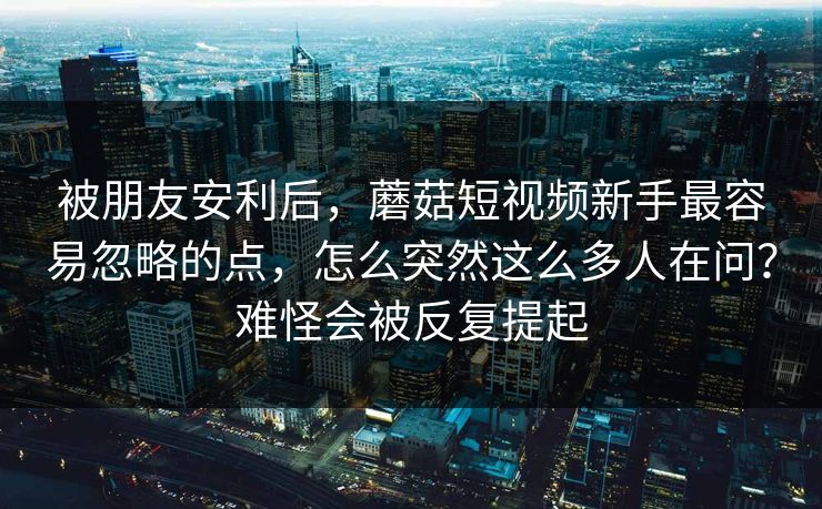 被朋友安利后，蘑菇短视频新手最容易忽略的点，怎么突然这么多人在问？难怪会被反复提起