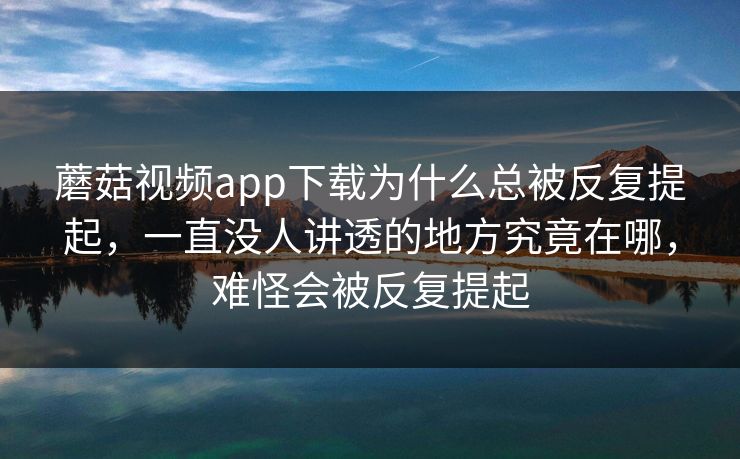 蘑菇视频app下载为什么总被反复提起，一直没人讲透的地方究竟在哪，难怪会被反复提起