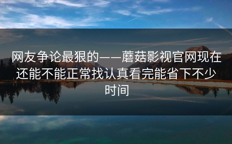 网友争论最狠的——蘑菇影视官网现在还能不能正常找认真看完能省下不少时间