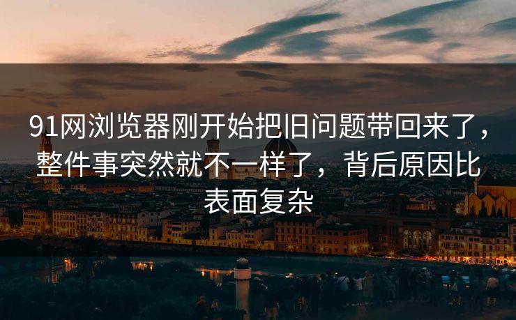 91网浏览器刚开始把旧问题带回来了，整件事突然就不一样了，背后原因比表面复杂