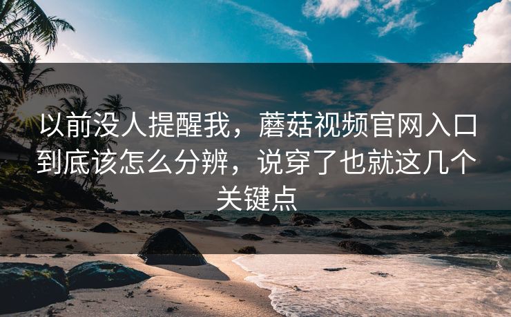 以前没人提醒我，蘑菇视频官网入口到底该怎么分辨，说穿了也就这几个关键点