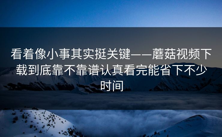 看着像小事其实挺关键——蘑菇视频下载到底靠不靠谱认真看完能省下不少时间