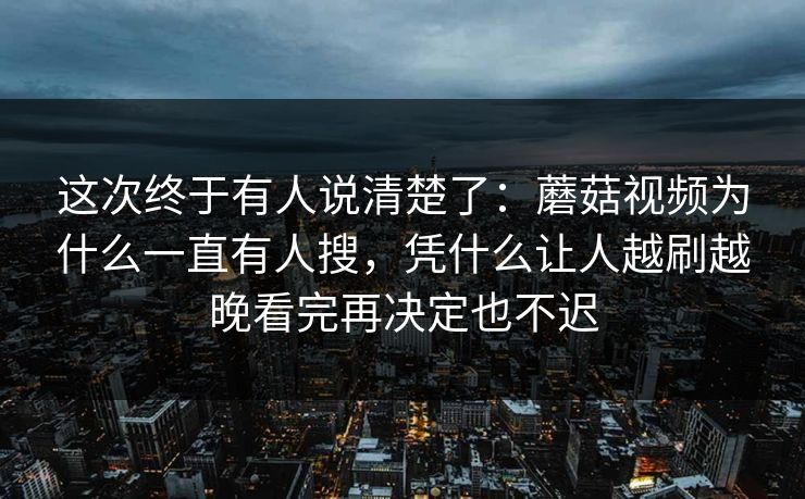 这次终于有人说清楚了：蘑菇视频为什么一直有人搜，凭什么让人越刷越晚看完再决定也不迟