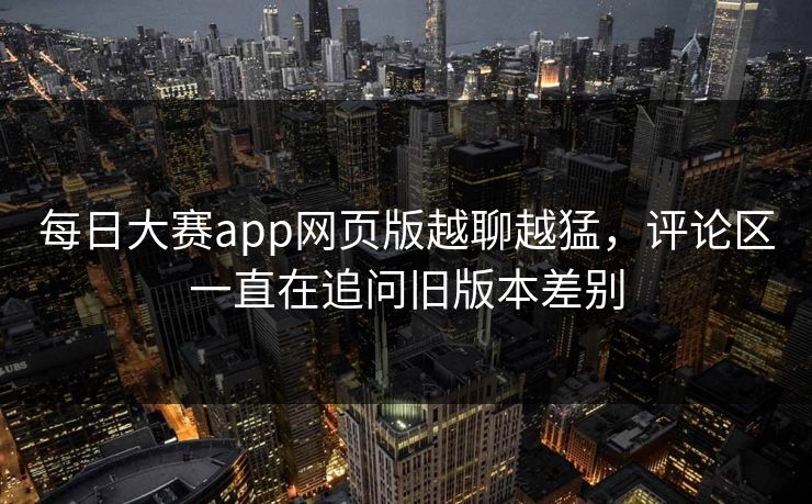 每日大赛app网页版越聊越猛，评论区一直在追问旧版本差别