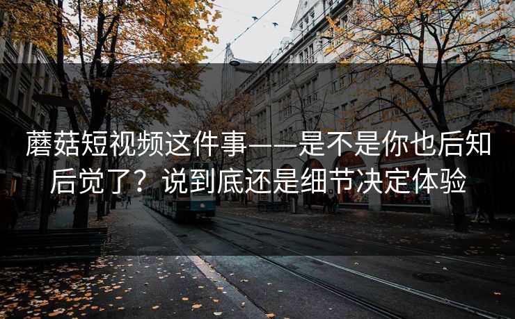 蘑菇短视频这件事——是不是你也后知后觉了？说到底还是细节决定体验