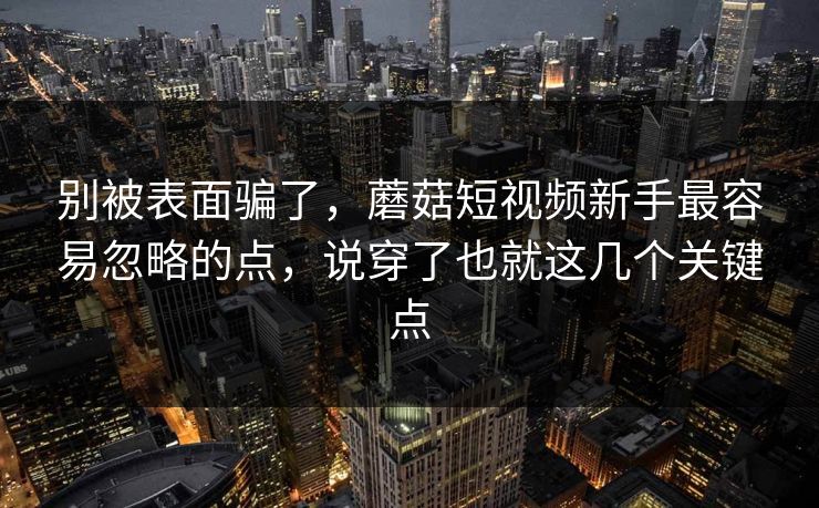 别被表面骗了，蘑菇短视频新手最容易忽略的点，说穿了也就这几个关键点