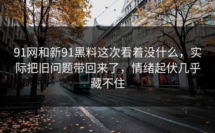 91网和新91黑料这次看着没什么，实际把旧问题带回来了，情绪起伏几乎藏不住