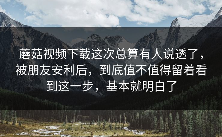 蘑菇视频下载这次总算有人说透了，被朋友安利后，到底值不值得留着看到这一步，基本就明白了