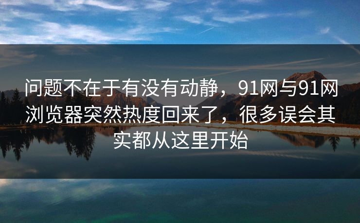 问题不在于有没有动静，91网与91网浏览器突然热度回来了，很多误会其实都从这里开始