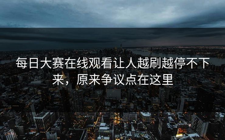 每日大赛在线观看让人越刷越停不下来，原来争议点在这里