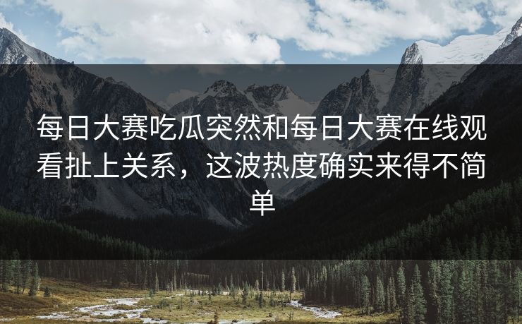 每日大赛吃瓜突然和每日大赛在线观看扯上关系，这波热度确实来得不简单