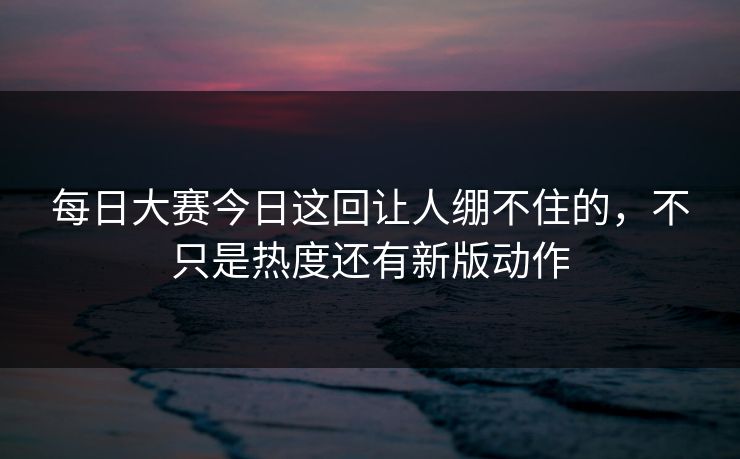 每日大赛今日这回让人绷不住的，不只是热度还有新版动作
