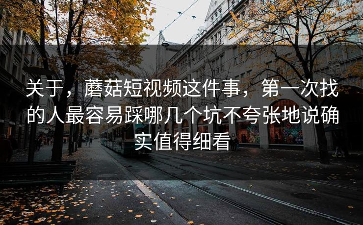 关于，蘑菇短视频这件事，第一次找的人最容易踩哪几个坑不夸张地说确实值得细看