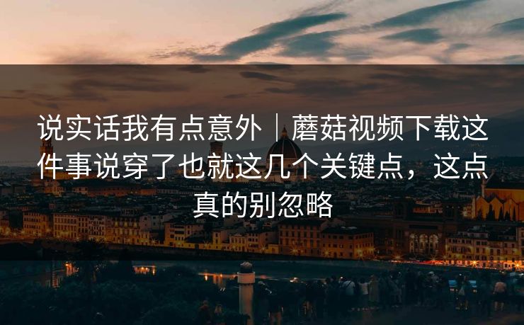 说实话我有点意外｜蘑菇视频下载这件事说穿了也就这几个关键点，这点真的别忽略
