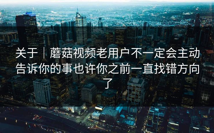 关于｜蘑菇视频老用户不一定会主动告诉你的事也许你之前一直找错方向了