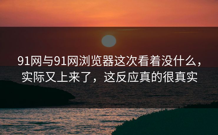 91网与91网浏览器这次看着没什么，实际又上来了，这反应真的很真实