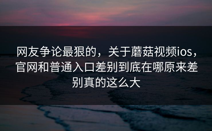 网友争论最狠的，关于蘑菇视频ios，官网和普通入口差别到底在哪原来差别真的这么大