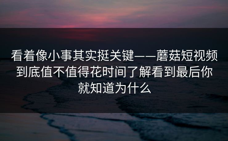 看着像小事其实挺关键——蘑菇短视频到底值不值得花时间了解看到最后你就知道为什么