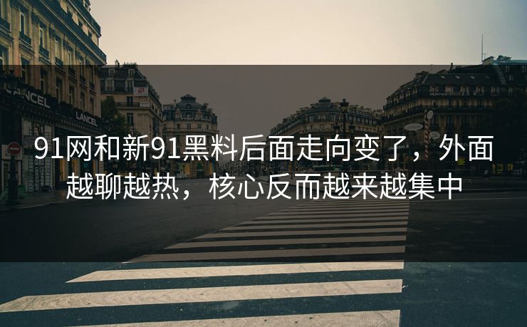 91网和新91黑料后面走向变了，外面越聊越热，核心反而越来越集中