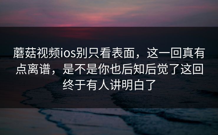 蘑菇视频ios别只看表面，这一回真有点离谱，是不是你也后知后觉了这回终于有人讲明白了