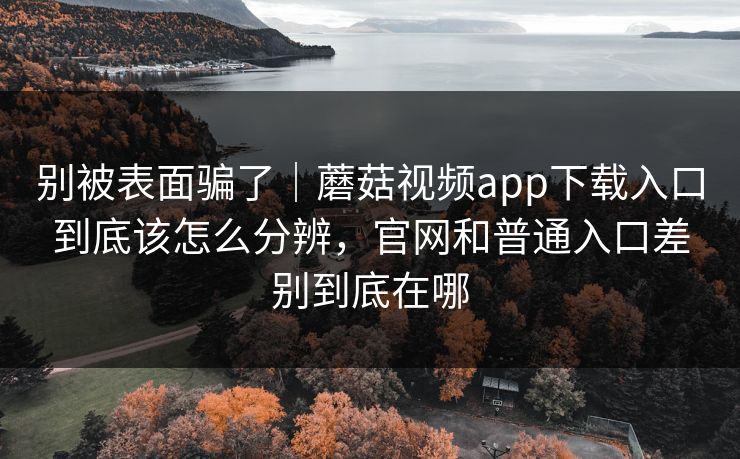 别被表面骗了｜蘑菇视频app下载入口到底该怎么分辨，官网和普通入口差别到底在哪