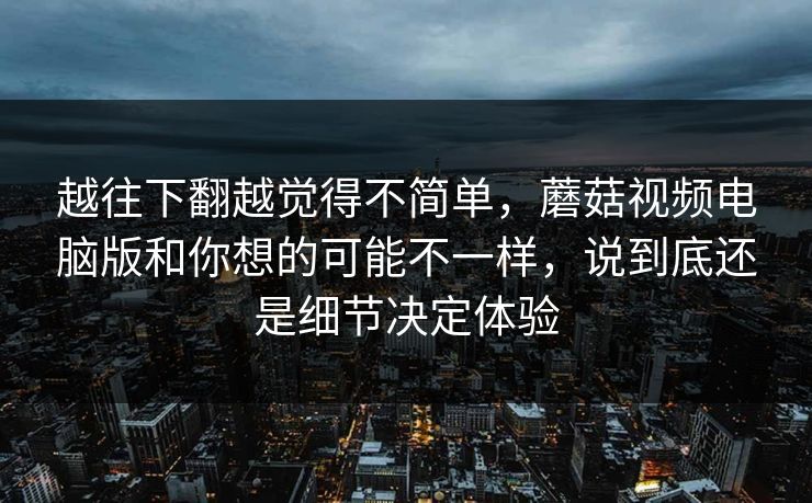 越往下翻越觉得不简单，蘑菇视频电脑版和你想的可能不一样，说到底还是细节决定体验