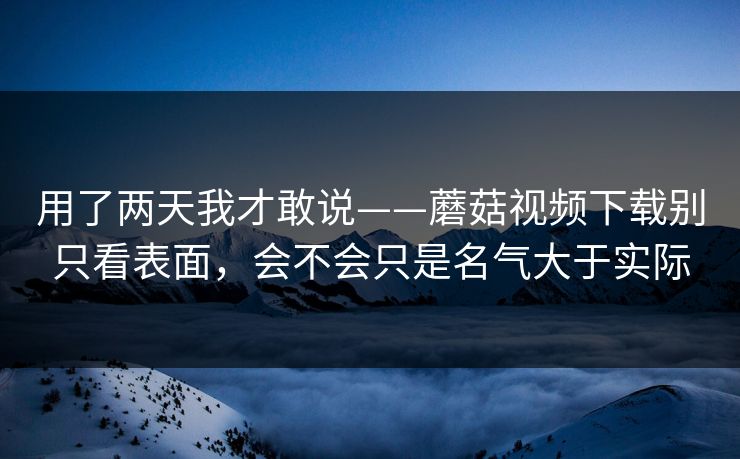 用了两天我才敢说——蘑菇视频下载别只看表面，会不会只是名气大于实际