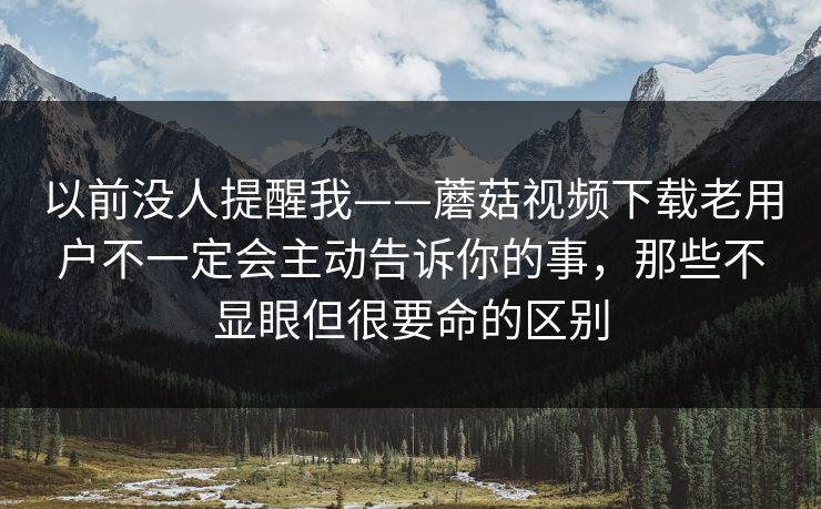 以前没人提醒我——蘑菇视频下载老用户不一定会主动告诉你的事，那些不显眼但很要命的区别