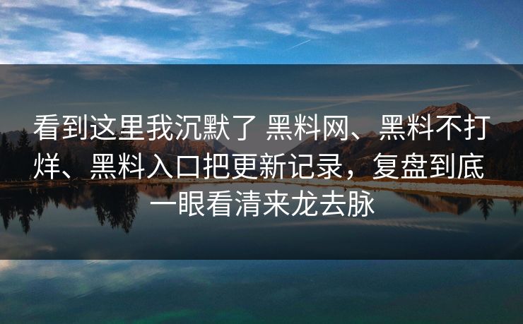 看到这里我沉默了 黑料网、黑料不打烊、黑料入口把更新记录，复盘到底 一眼看清来龙去脉