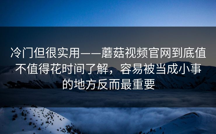 冷门但很实用——蘑菇视频官网到底值不值得花时间了解，容易被当成小事的地方反而最重要