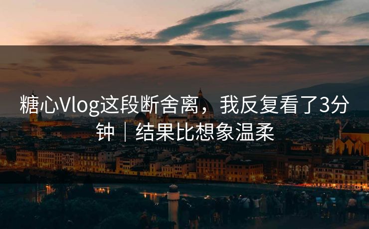糖心Vlog这段断舍离，我反复看了3分钟｜结果比想象温柔