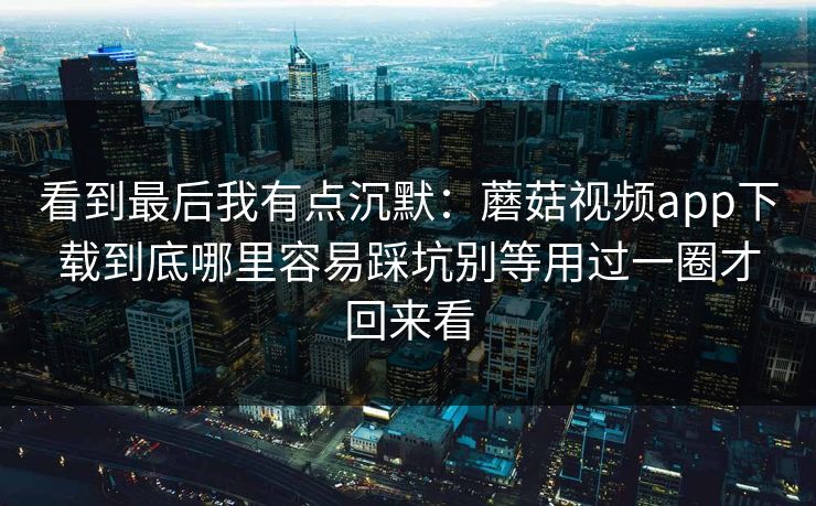 看到最后我有点沉默：蘑菇视频app下载到底哪里容易踩坑别等用过一圈才回来看