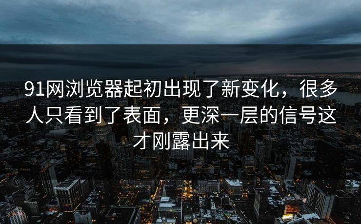 91网浏览器起初出现了新变化，很多人只看到了表面，更深一层的信号这才刚露出来