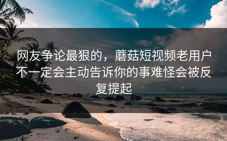 网友争论最狠的，蘑菇短视频老用户不一定会主动告诉你的事难怪会被反复提起