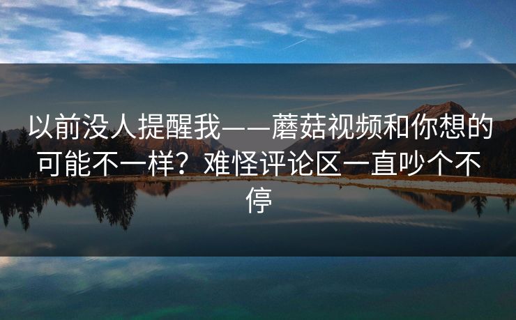 以前没人提醒我——蘑菇视频和你想的可能不一样？难怪评论区一直吵个不停