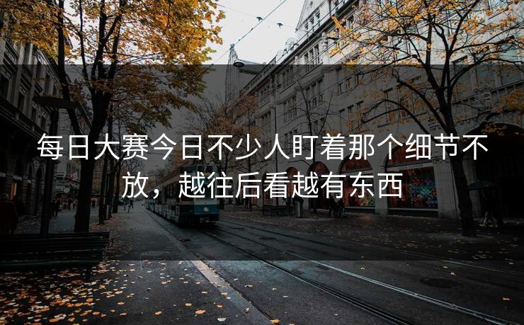 每日大赛今日不少人盯着那个细节不放，越往后看越有东西