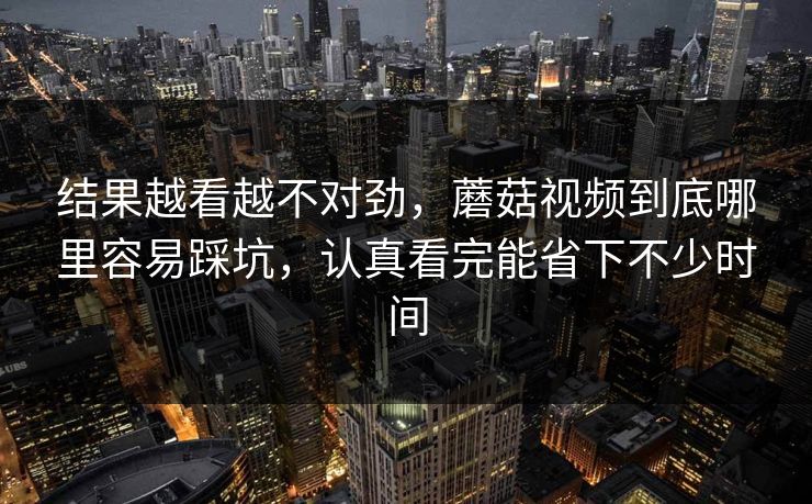 结果越看越不对劲，蘑菇视频到底哪里容易踩坑，认真看完能省下不少时间