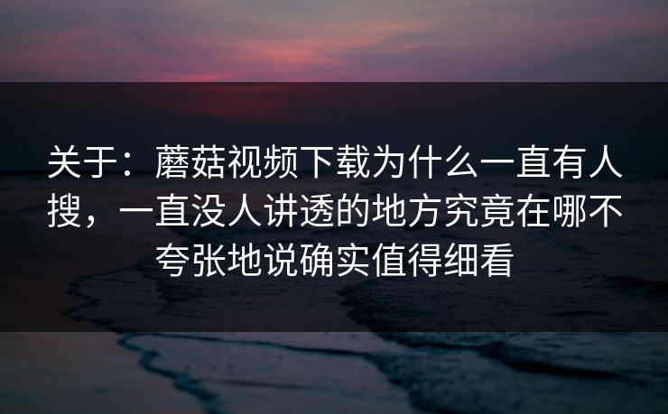 关于：蘑菇视频下载为什么一直有人搜，一直没人讲透的地方究竟在哪不夸张地说确实值得细看
