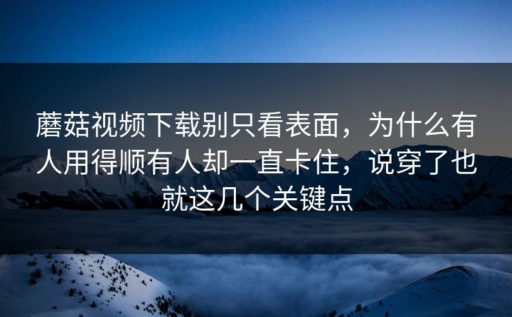 蘑菇视频下载别只看表面，为什么有人用得顺有人却一直卡住，说穿了也就这几个关键点
