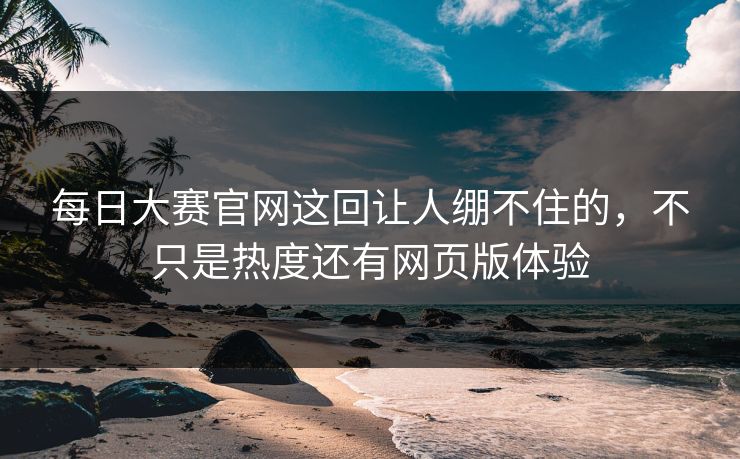 每日大赛官网这回让人绷不住的，不只是热度还有网页版体验
