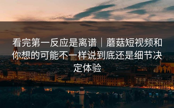 看完第一反应是离谱｜蘑菇短视频和你想的可能不一样说到底还是细节决定体验