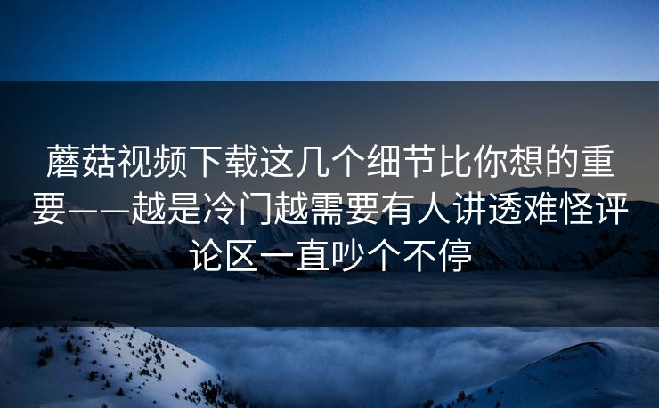 蘑菇视频下载这几个细节比你想的重要——越是冷门越需要有人讲透难怪评论区一直吵个不停