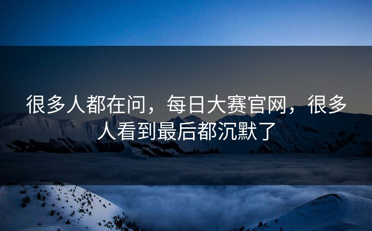 很多人都在问，每日大赛官网，很多人看到最后都沉默了