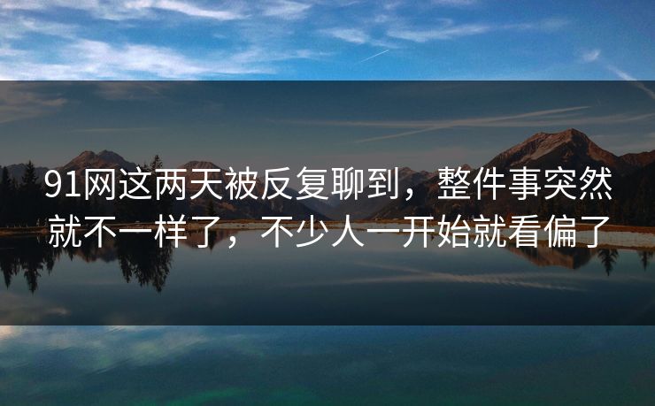 91网这两天被反复聊到，整件事突然就不一样了，不少人一开始就看偏了