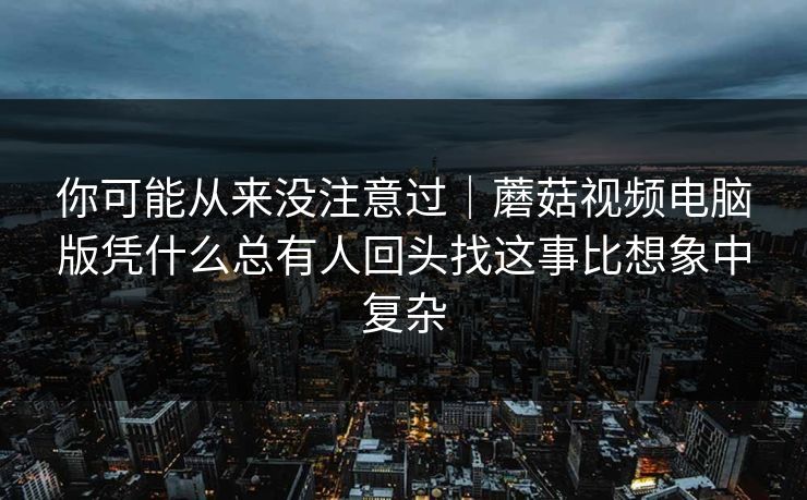 你可能从来没注意过｜蘑菇视频电脑版凭什么总有人回头找这事比想象中复杂