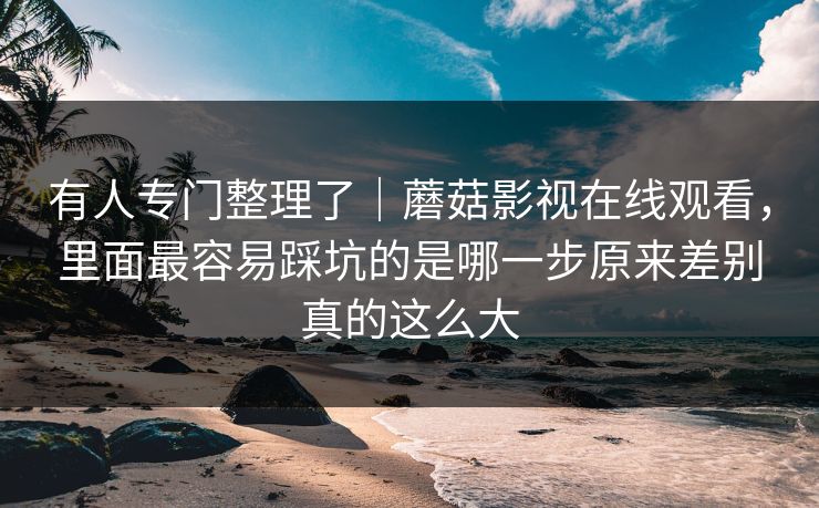 有人专门整理了｜蘑菇影视在线观看，里面最容易踩坑的是哪一步原来差别真的这么大