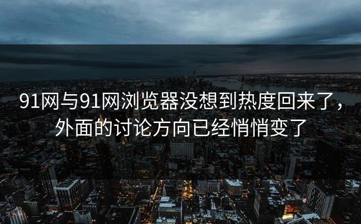 91网与91网浏览器没想到热度回来了，外面的讨论方向已经悄悄变了
