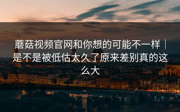蘑菇视频官网和你想的可能不一样｜是不是被低估太久了原来差别真的这么大